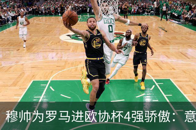 穆帅为罗马进欧协杯4强骄傲：意甲只我们还在踢欧战